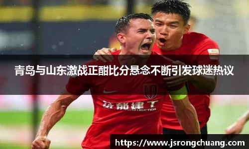 青岛与山东激战正酣比分悬念不断引发球迷热议